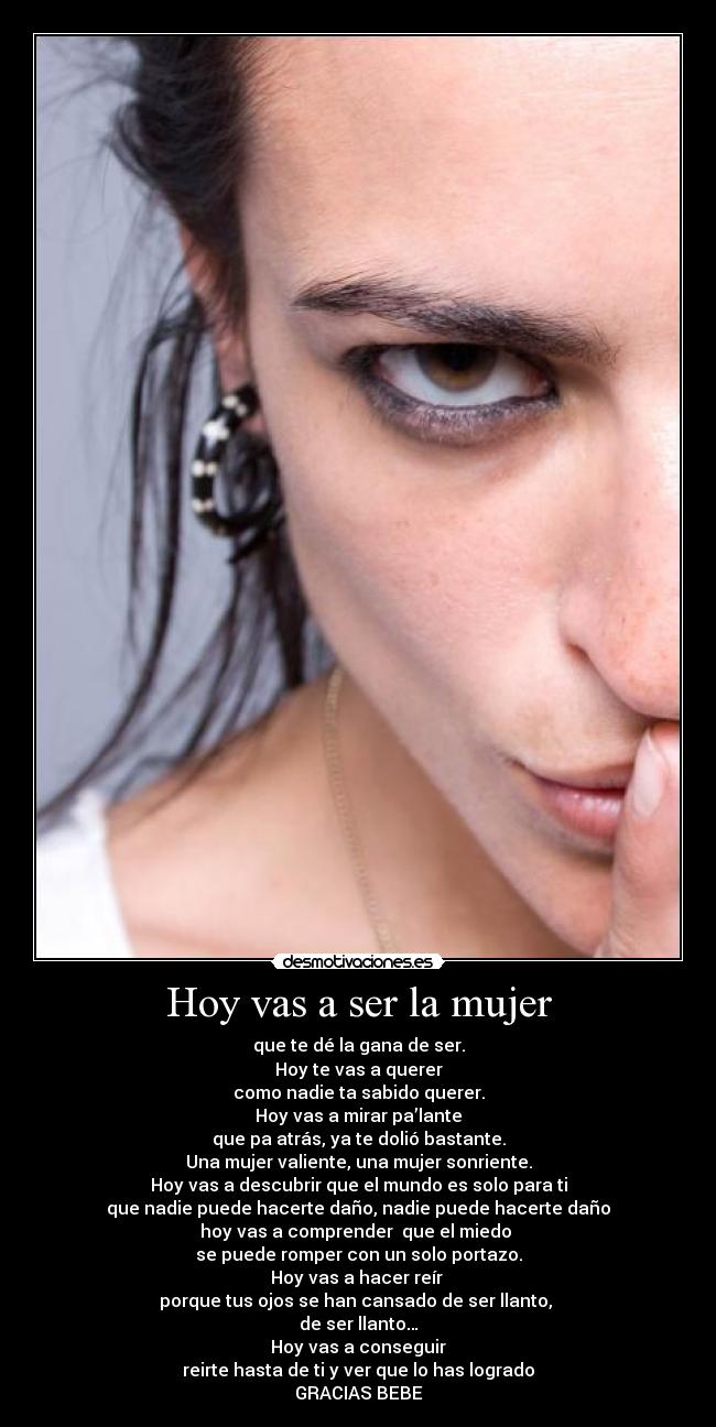 Hoy vas a ser la mujer - que te dé la gana de ser.
Hoy te vas a querer
como nadie ta sabido querer.
Hoy vas a mirar pa’lante
que pa atrás, ya te dolió bastante.
Una mujer valiente, una mujer sonriente.
Hoy vas a descubrir que el mundo es solo para ti
que nadie puede hacerte daño, nadie puede hacerte daño
hoy vas a comprender  que el miedo 
se puede romper con un solo portazo.
Hoy vas a hacer reír 
porque tus ojos se han cansado de ser llanto, 
de ser llanto…
Hoy vas a conseguir
reirte hasta de ti y ver que lo has logrado
GRACIAS BEBE