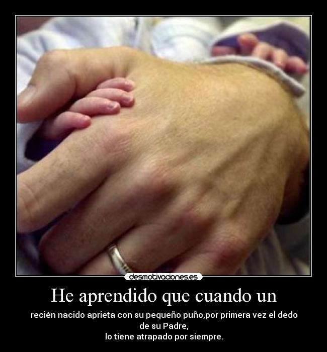 He aprendido que cuando un - recién nacido aprieta con su pequeño puño,por primera vez el dedo de su Padre,
lo tiene atrapado por siempre.