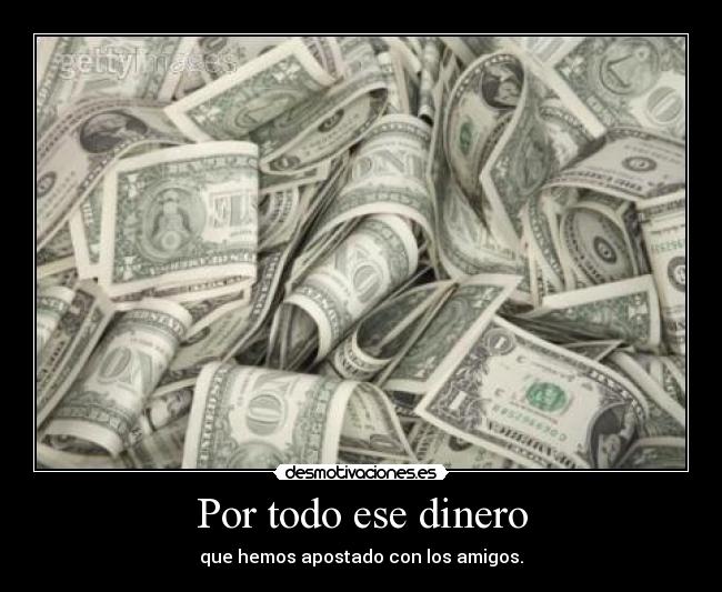 Por todo ese dinero - que hemos apostado con los amigos.