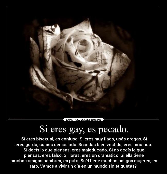 Si eres gay, es pecado. -  Si eres bisexual, es confuso. Si eres muy flaco, usás drogas. Si
eres gordo, comes demasiado. Si andas bien vestido, eres niño rico.
Si decís lo que piensas, eres maleducado. Si no decís lo que
piensas, eres falso. Si llorás, eres un dramático. Si ella tiene
muchos amigos hombres, es puta. Si él tiene muchas amigas mujeres, es
raro. Vamos a vivir un día en un mundo sin etiquetas? 