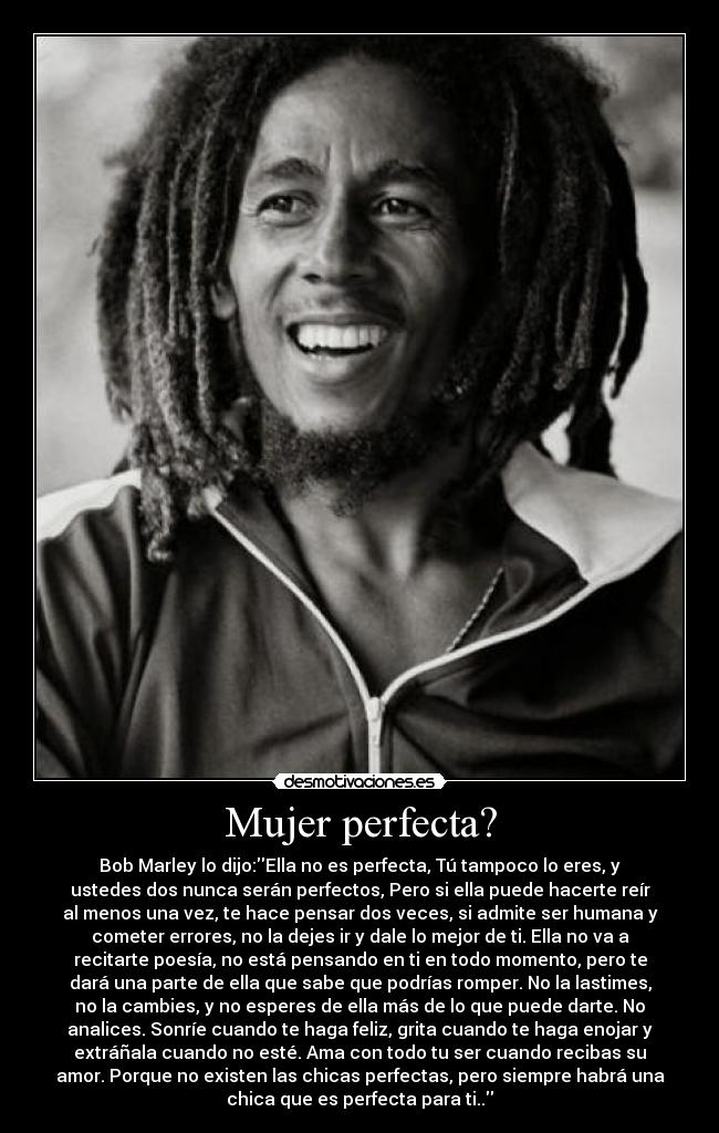 Mujer perfecta? - Bob Marley lo dijo:Ella no es perfecta, Tú tampoco lo eres, y
ustedes dos nunca serán perfectos, Pero si ella puede hacerte reír
al menos una vez, te hace pensar dos veces, si admite ser humana y
cometer errores, no la dejes ir y dale lo mejor de ti. Ella no va a
recitarte poesía, no está pensando en ti en todo momento, pero te
dará una parte de ella que sabe que podrías romper. No la lastimes,
no la cambies, y no esperes de ella más de lo que puede darte. No
analices. Sonríe cuando te haga feliz, grita cuando te haga enojar y
extráñala cuando no esté. Ama con todo tu ser cuando recibas su
amor. Porque no existen las chicas perfectas, pero siempre habrá una
chica que es perfecta para ti..