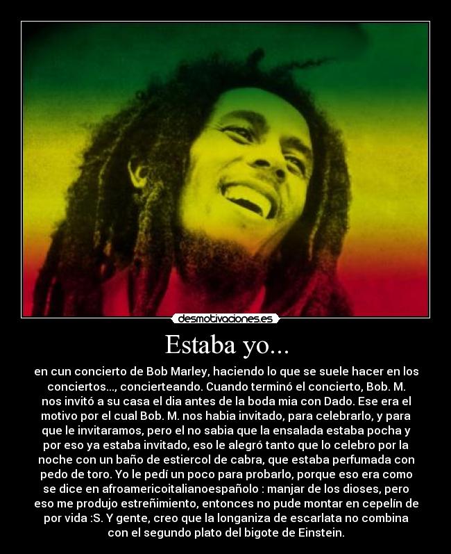 Estaba yo... - en cun concierto de Bob Marley, haciendo lo que se suele hacer en los
conciertos..., concierteando. Cuando terminó el concierto, Bob. M.
nos invitó a su casa el dia antes de la boda mia con Dado. Ese era el
motivo por el cual Bob. M. nos habia invitado, para celebrarlo, y para
que le invitaramos, pero el no sabia que la ensalada estaba pocha y
por eso ya estaba invitado, eso le alegró tanto que lo celebro por la
noche con un baño de estiercol de cabra, que estaba perfumada con
pedo de toro. Yo le pedí un poco para probarlo, porque eso era como
se dice en afroamericoitalianoespañolo : manjar de los dioses, pero
eso me produjo estreñimiento, entonces no pude montar en cepelín de
por vida :S. Y gente, creo que la longaniza de escarlata no combina
con el segundo plato del bigote de Einstein.