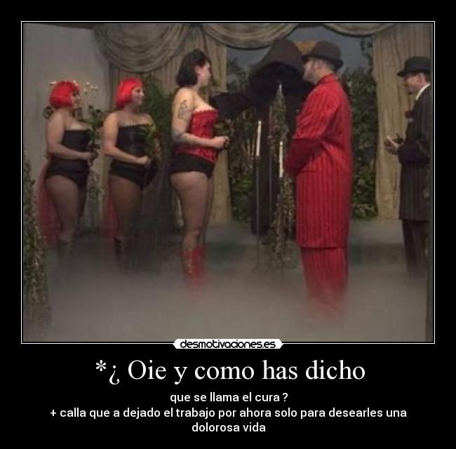 *¿ Oie y como has dicho - que se llama el cura ?
+ calla que a dejado el trabajo por ahora solo para desearles una dolorosa vida