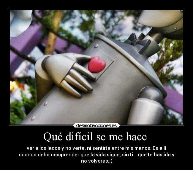 Qué difícil se me hace - ver a los lados y no verte, ni sentirte entre mis manos. Es allí
cuando debo comprender que la vida sigue, sin ti... que te has ido y
no volveras.:(