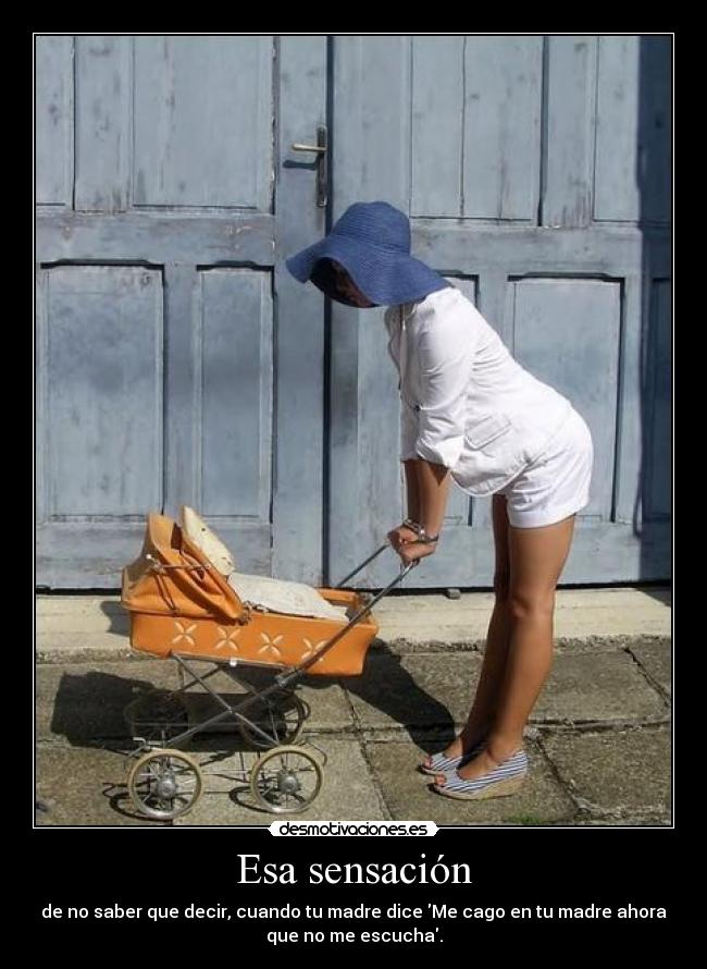 Esa sensación - de no saber que decir, cuando tu madre dice Me cago en tu madre ahora
que no me escucha.