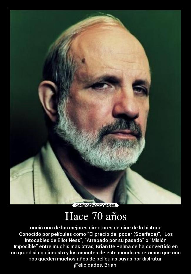 Hace 70 años - nació uno de los mejores directores de cine de la historia
Conocido por películas como El precio del poder (Scarface), Los
intocables de Eliot Ness, Atrapado por su pasado o Misión
Imposible entre muchísimas otras, Brian De Palma se ha convertido en
un grandísimo cineasta y los amantes de este mundo esperamos que aún
nos queden muchos años de películas suyas por disfrutar 
¡Felicidades, Brian!