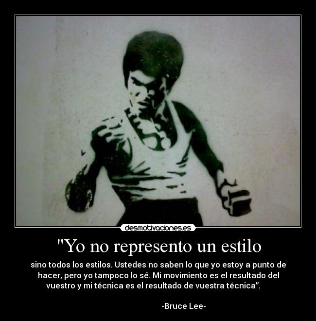 Yo no represento un estilo - sino todos los estilos. Ustedes no saben lo que yo estoy a punto de
hacer, pero yo tampoco lo sé. Mi movimiento es el resultado del
vuestro y mi técnica es el resultado de vuestra técnica”.     
                                                                      
                          -Bruce Lee-