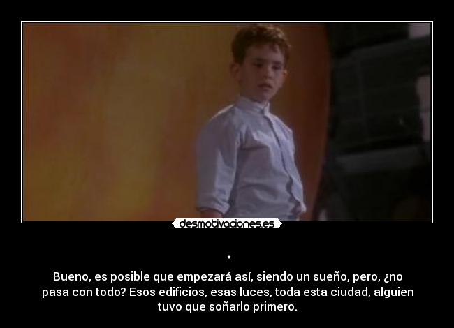 . - Bueno, es posible que empezará así, siendo un sueño, pero, ¿no
pasa con todo? Esos edificios, esas luces, toda esta ciudad, alguien
tuvo que soñarlo primero.