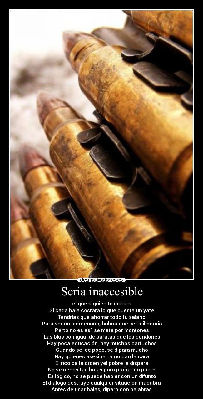 Seria inaccesible - el que alguien te matara
Si cada bala costara lo que cuesta un yate
Tendrías que ahorrar todo tu salario
Para ser un mercenarío, habría que ser millonario
Perto no es así, se mata por montones
Las blas son igual de baratas que los condones
Hay poca educación, hay muchos cartuchos
Cuando se lee poco, se dipara mucho
Hay quienes asesinan y no dan la cara
El rico da la orden yel pobre la dispara
No se necesitan balas para probar un punto
Es lógico, no se puede hablar con un difunto
El diálogo destruye cualquier situación macabra
Antes de usar balas, diparo con palabras