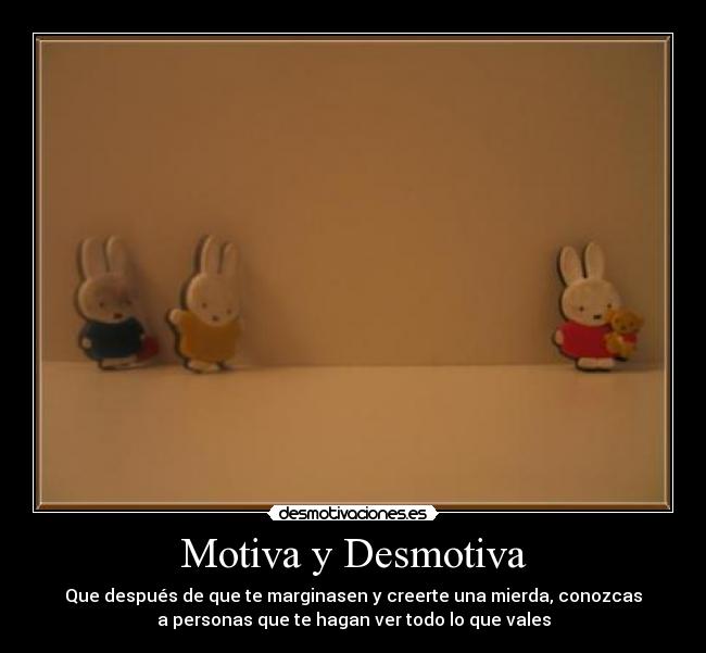 Motiva y Desmotiva - Que después de que te marginasen y creerte una mierda, conozcas
a personas que te hagan ver todo lo que vales
