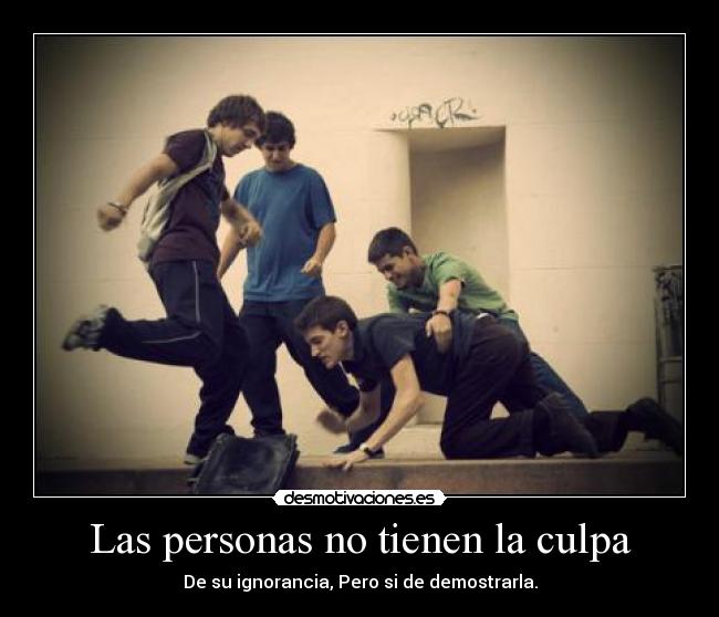 Las personas no tienen la culpa - De su ignorancia, Pero si de demostrarla.