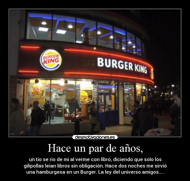 Hace un par de años, - un tio se rio de mi al verme con libro, diciendo que solo los
gilipollas leian libros sin obligación. Hace dos noches me sirvió
una hamburgesa en un Burger. La ley del universo amigos... .