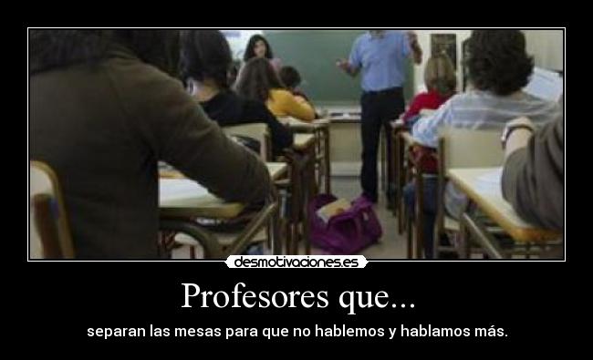 Profesores que... - separan las mesas para que no hablemos y hablamos más.