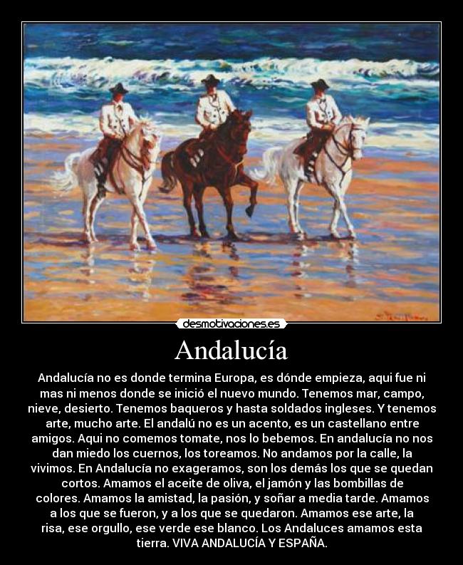 Andalucía - Andalucía no es donde termina Europa, es dónde empieza, aqui fue ni
mas ni menos donde se inició el nuevo mundo. Tenemos mar, campo,
nieve, desierto. Tenemos baqueros y hasta soldados ingleses. Y tenemos
arte, mucho arte. El andalú no es un acento, es un castellano entre
amigos. Aqui no comemos tomate, nos lo bebemos. En andalucía no nos
dan miedo los cuernos, los toreamos. No andamos por la calle, la
vivimos. En Andalucía no exageramos, son los demás los que se quedan
cortos. Amamos el aceite de oliva, el jamón y las bombillas de
colores. Amamos la amistad, la pasión, y soñar a media tarde. Amamos
a los que se fueron, y a los que se quedaron. Amamos ese arte, la
risa, ese orgullo, ese verde ese blanco. Los Andaluces amamos esta
tierra. VIVA ANDALUCÍA Y ESPAÑA.