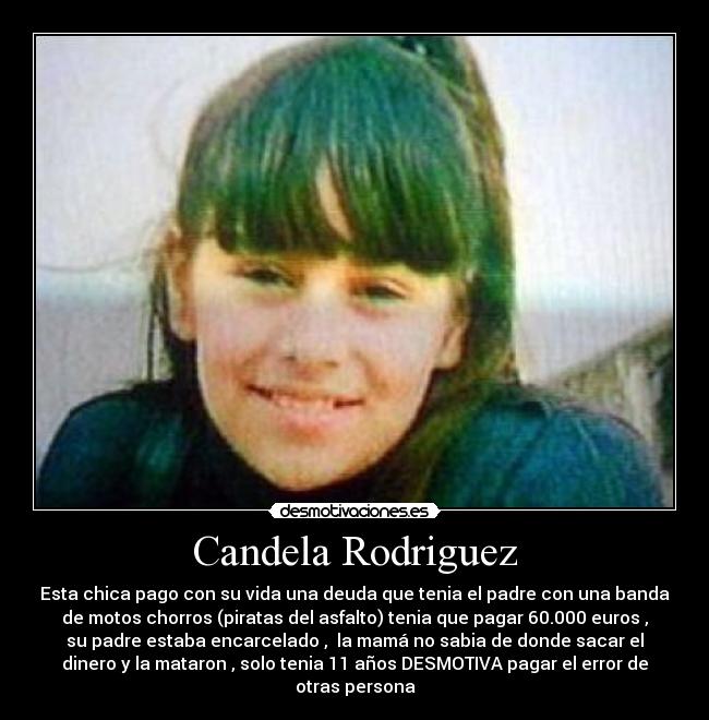 Candela Rodriguez - Esta chica pago con su vida una deuda que tenia el padre con una banda
de motos chorros (piratas del asfalto) tenia que pagar 60.000 euros ,
su padre estaba encarcelado , la mamá no sabia de donde sacar el
dinero y la mataron , solo tenia 11 años DESMOTIVA pagar el error de
otras persona