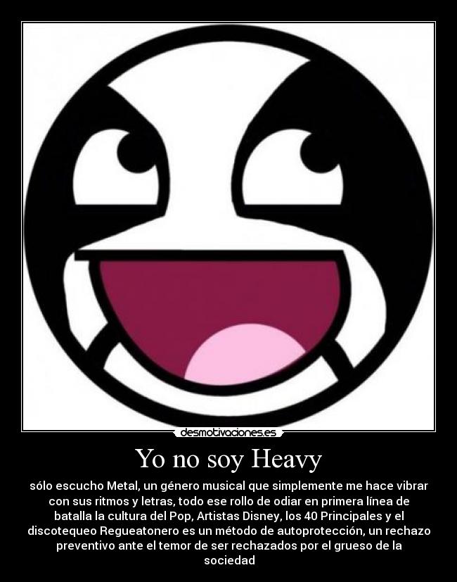 Yo no soy Heavy - sólo escucho Metal, un género musical que simplemente me hace vibrar
con sus ritmos y letras, todo ese rollo de odiar en primera línea de
batalla la cultura del Pop, Artistas Disney, los 40 Principales y el
discotequeo Regueatonero es un método de autoprotección, un rechazo
preventivo ante el temor de ser rechazados por el grueso de la
sociedad
