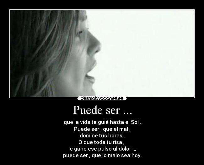 Puede ser ... - que la vida te guié hasta el Sol .
Puede ser , que el mal ,
domine tus horas .
O que toda tu risa ,
le gane ese pulso al dolor ...
puede ser , que lo malo sea hoy.