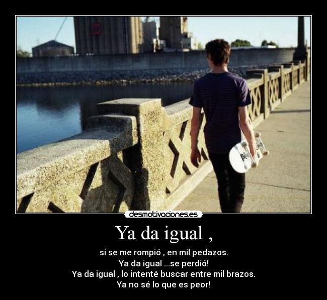 Ya da igual , - si se me rompió , en mil pedazos.
Ya da igual ...se perdió!
Ya da igual , lo intenté buscar entre mil brazos.
Ya no sé lo que es peor!