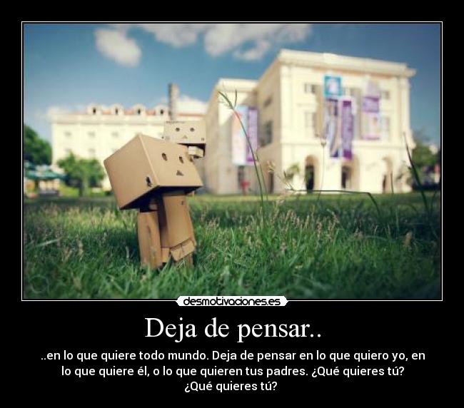Deja de pensar.. - ..en lo que quiere todo mundo. Deja de pensar en lo que quiero yo, en
lo que quiere él, o lo que quieren tus padres. ¿Qué quieres tú?
¿Qué quieres tú?