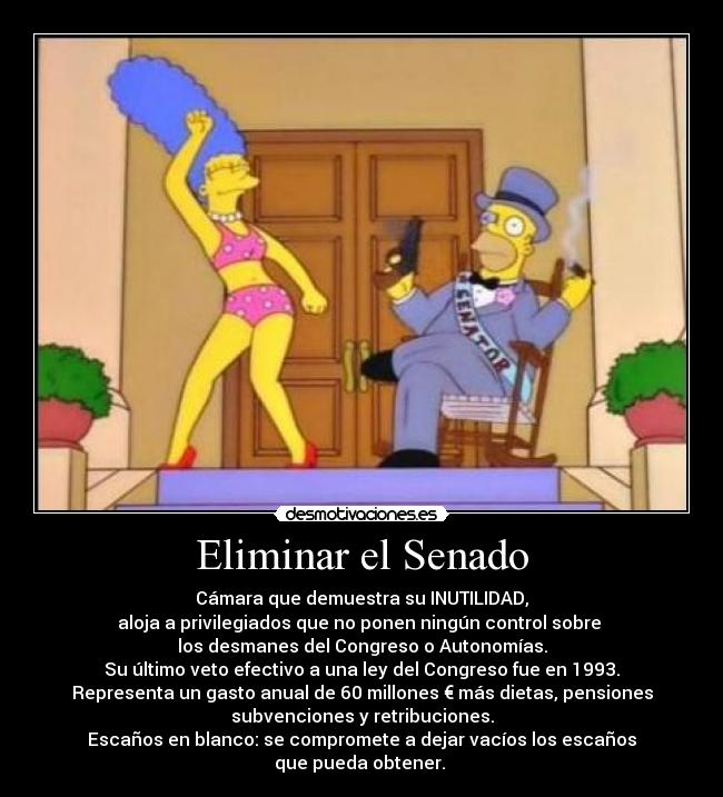 Eliminar el Senado - Cámara que demuestra su INUTILIDAD,
aloja a privilegiados que no ponen ningún control sobre 
los desmanes del Congreso o Autonomías.
Su último veto efectivo a una ley del Congreso fue en 1993.
Representa un gasto anual de 60 millones € más dietas, pensiones
subvenciones y retribuciones.
Escaños en blanco: se compromete a dejar vacíos los escaños
que pueda obtener. 