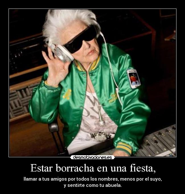 Estar borracha en una fiesta, - llamar a tus amigos por todos los nombres, menos por el suyo,
y sentirte como tu abuela.