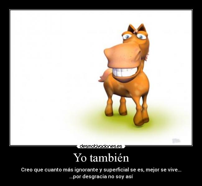 Yo también - Creo que cuanto más ignorante y superficial se es, mejor se vive...
...por desgracia no soy así