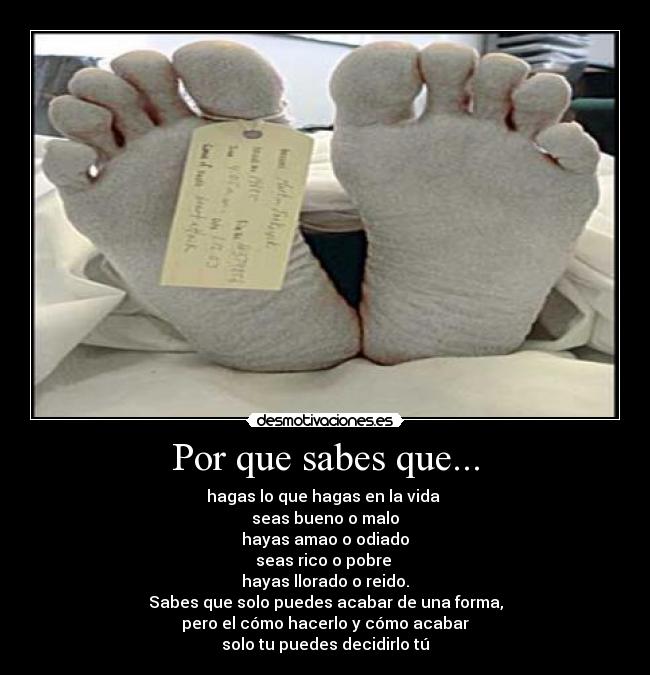 Por que sabes que... - hagas lo que hagas en la vida
seas bueno o malo
hayas amao o odiado
seas rico o pobre
hayas llorado o reido.
Sabes que solo puedes acabar de una forma,
pero el cómo hacerlo y cómo acabar
solo tu puedes decidirlo tú
