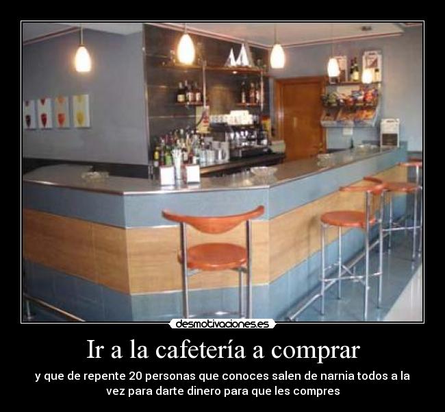 Ir a la cafetería a comprar - y que de repente 20 personas que conoces salen de narnia todos a la
vez para darte dinero para que les compres