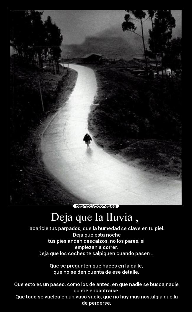 Deja que la lluvia , - acaricie tus parpados, que la humedad se clave en tu piel.
Deja que esta noche
tus pies anden descalzos, no los pares, si
empiezan a correr.
Deja que los coches te salpiquen cuando pasen ...
Que se pregunten que haces en la calle,
que no se den cuenta de ese detalle.
Que esto es un paseo, como los de antes, en que nadie se busca,nadie
quiere encontrarse.
Que todo se vuelca en un vaso vacío, que no hay mas nostalgia que la
de perderse.
