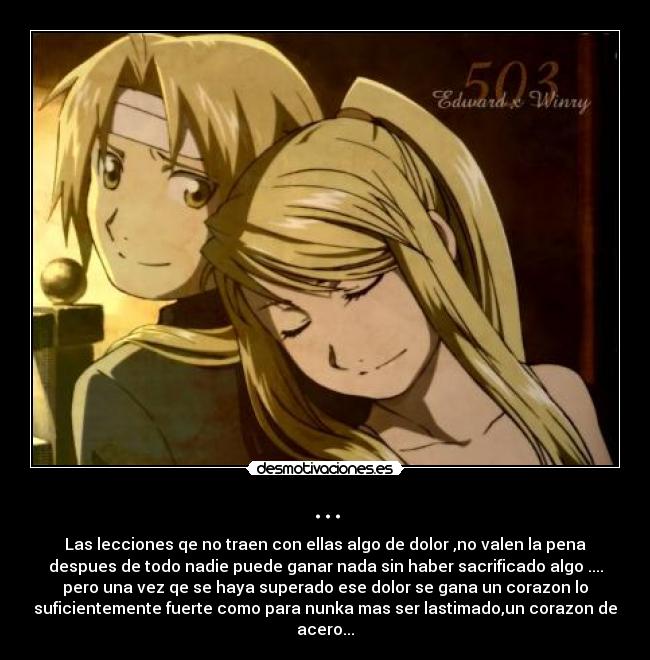 ... - Las lecciones qe no traen con ellas algo de dolor ,no valen la pena
despues de todo nadie puede ganar nada sin haber sacrificado algo ....
pero una vez qe se haya superado ese dolor se gana un corazon lo
suficientemente fuerte como para nunka mas ser lastimado,un corazon de
acero...