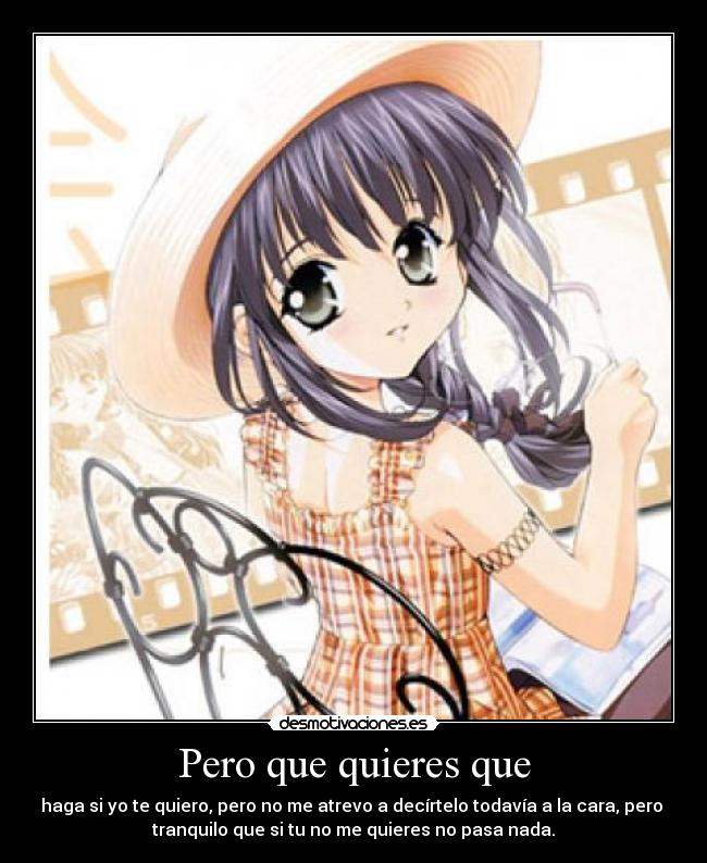 Pero que quieres que - haga si yo te quiero, pero no me atrevo a decírtelo todavía a la cara, pero
tranquilo que si tu no me quieres no pasa nada.