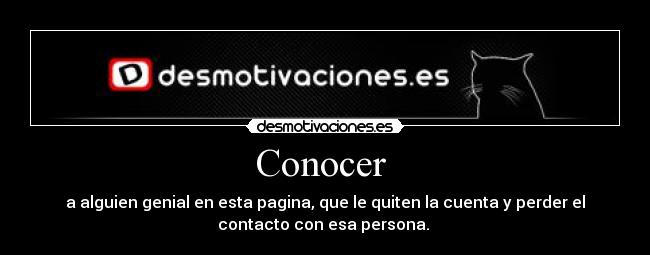 Conocer - a alguien genial en esta pagina, que le quiten la cuenta y perder el
contacto con esa persona.