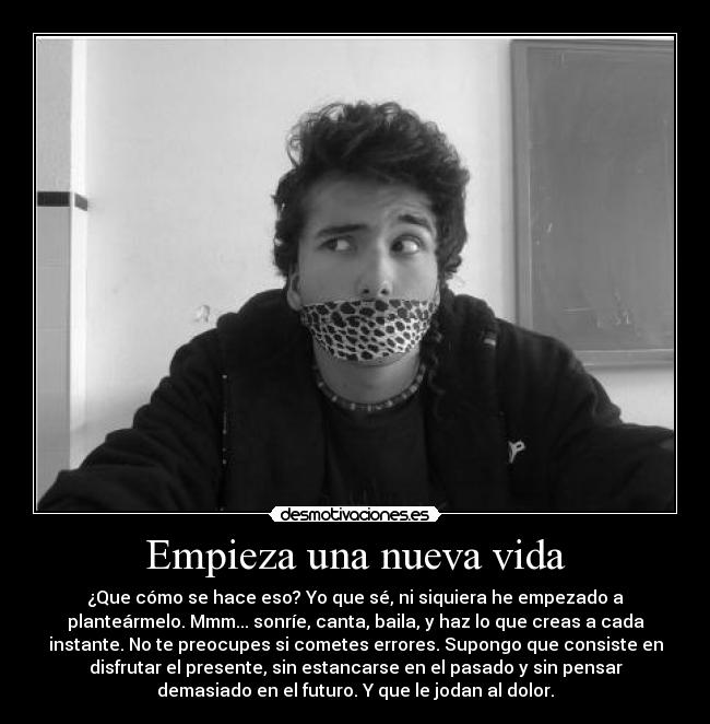 Empieza una nueva vida - ¿Que cómo se hace eso? Yo que sé, ni siquiera he empezado a
planteármelo. Mmm... sonríe, canta, baila, y haz lo que creas a cada
instante. No te preocupes si cometes errores. Supongo que consiste en
disfrutar el presente, sin estancarse en el pasado y sin pensar
demasiado en el futuro. Y que le jodan al dolor.
