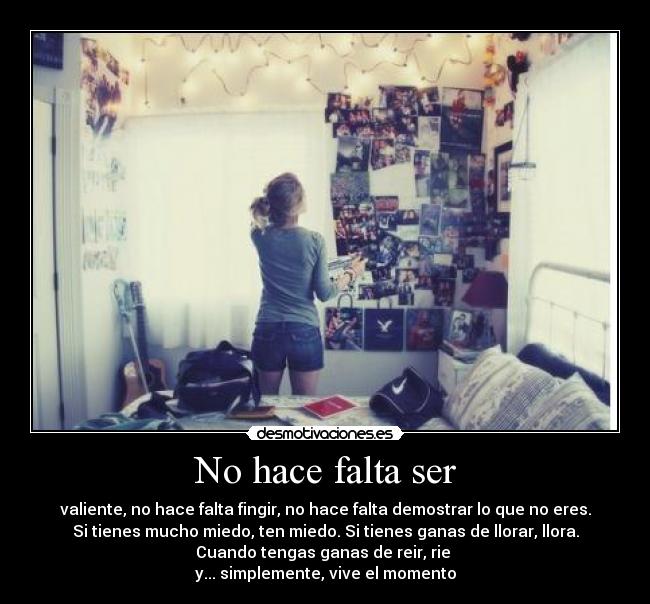 No hace falta ser - valiente, no hace falta fingir, no hace falta demostrar lo que no eres.
Si tienes mucho miedo, ten miedo. Si tienes ganas de llorar, llora.
Cuando tengas ganas de reir, rie 
y... simplemente, vive el momento