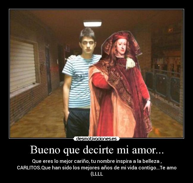 Bueno que decirte mi amor... - Que eres lo mejor cariño, tu nombre inspira a la belleza ,
CARLITOS.Que han sido los mejores años de mi vida contigo...Te amo
(LLLL