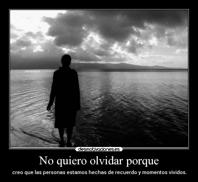 No quiero olvidar porque - creo que las personas estamos hechas de recuerdo y momentos vividos.