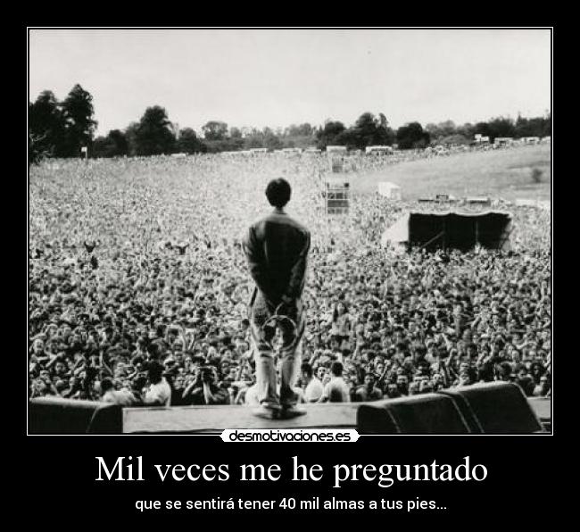 Mil veces me he preguntado - que se sentirá tener 40 mil almas a tus pies...