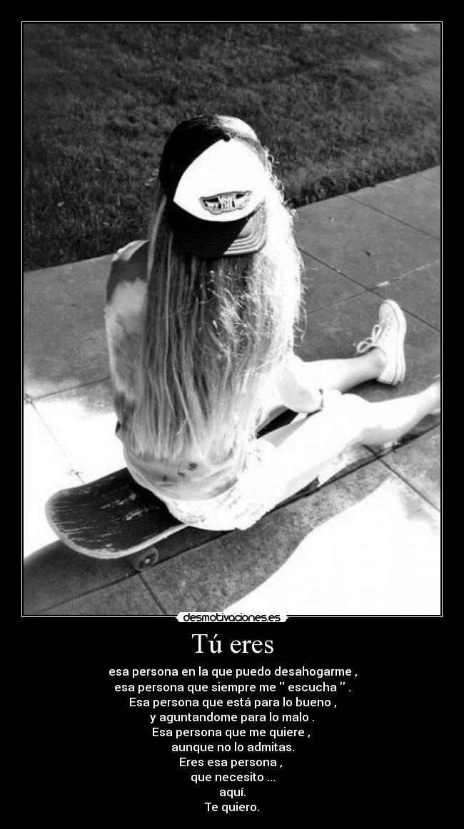 Tú eres - esa persona en la que puedo desahogarme ,
esa persona que siempre me escucha .
Esa persona que está para lo bueno ,
y aguntandome para lo malo .
Esa persona que me quiere ,
aunque no lo admitas.
Eres esa persona ,
que necesito ...
aquí.
Te quiero.