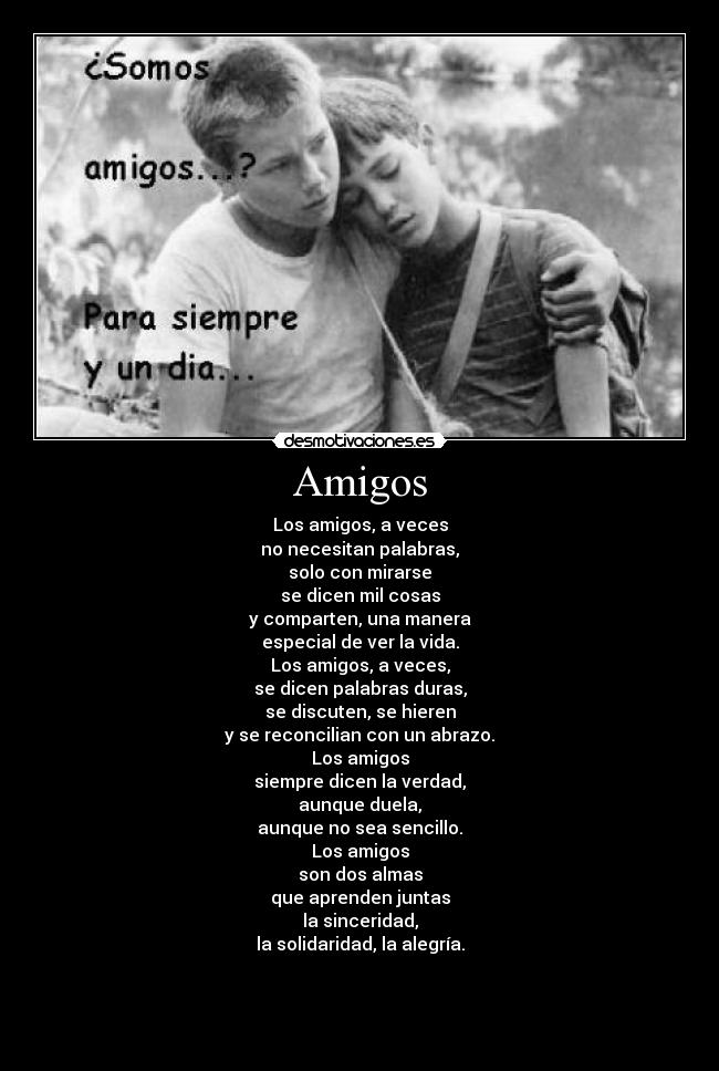 Amigos - Los amigos, a veces
no necesitan palabras,
solo con mirarse
se dicen mil cosas
y comparten, una manera
especial de ver la vida.
Los amigos, a veces,
se dicen palabras duras,
se discuten, se hieren
y se reconcilian con un abrazo.
Los amigos
siempre dicen la verdad,
aunque duela,
aunque no sea sencillo.
Los amigos
son dos almas
que aprenden juntas
la sinceridad,
la solidaridad, la alegría.