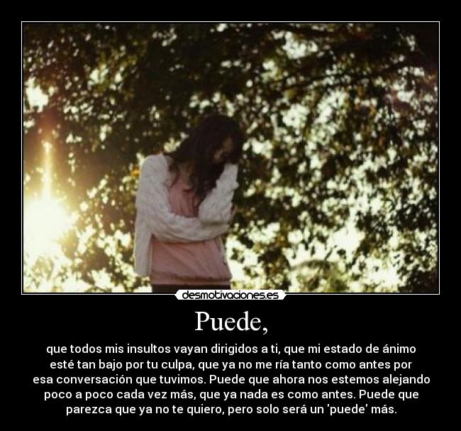 Puede, - que todos mis insultos vayan dirigidos a ti, que mi estado de ánimo
esté tan bajo por tu culpa, que ya no me ría tanto como antes por
esa conversación que tuvimos. Puede que ahora nos estemos alejando
poco a poco cada vez más, que ya nada es como antes. Puede que
parezca que ya no te quiero, pero solo será un puede más.
