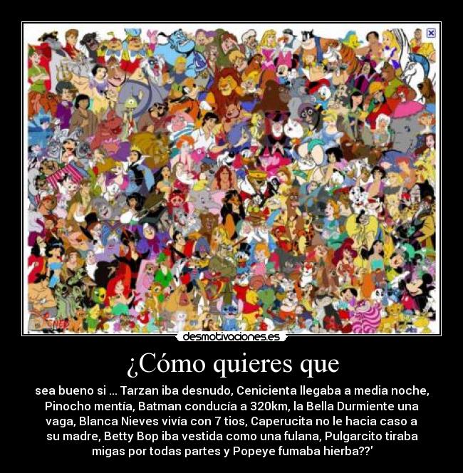 ¿Cómo quieres que - sea bueno si ... Tarzan iba desnudo, Cenicienta llegaba a media noche,
Pinocho mentía, Batman conducía a 320km, la Bella Durmiente una
vaga, Blanca Nieves vivía con 7 tios, Caperucita no le hacia caso a
su madre, Betty Bop iba vestida como una fulana, Pulgarcito tiraba
migas por todas partes y Popeye fumaba hierba??