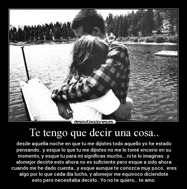 Te tengo que decir una cosa.. - desde aquella noche en que tu me dijistes todo aquello yo he estado
pensando.. y esque lo que tu me dijistes no me lo tomé encerio en su
momento, y esque tu para mí significas mucho... ni te lo imaginas.. y
alomejor decirte esto ahora no es suficiente pero esque a sido ahora
cuando me he dado cuenta...y esque aunque te conozca muy poco.. eres
algo por lo que cada día lucho, y alomejor me equivoco diciendote
esto pero necesitaba decirlo.. Yo no te quiero... te amo.
