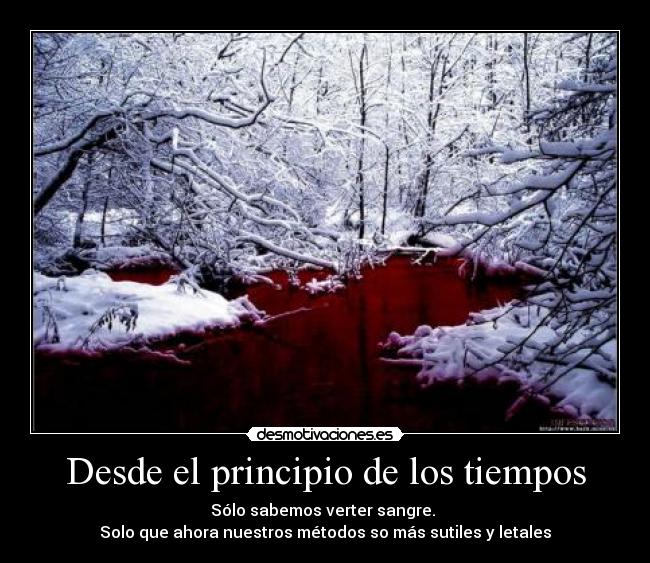 Desde el principio de los tiempos - Sólo sabemos verter sangre.
Solo que ahora nuestros métodos so más sutiles y letales