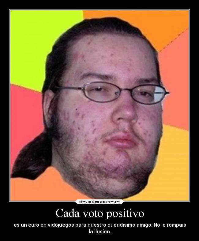 Cada voto positivo - es un euro en vidojuegos para nuestro queridisimo amigo. No le rompais la ilusión.