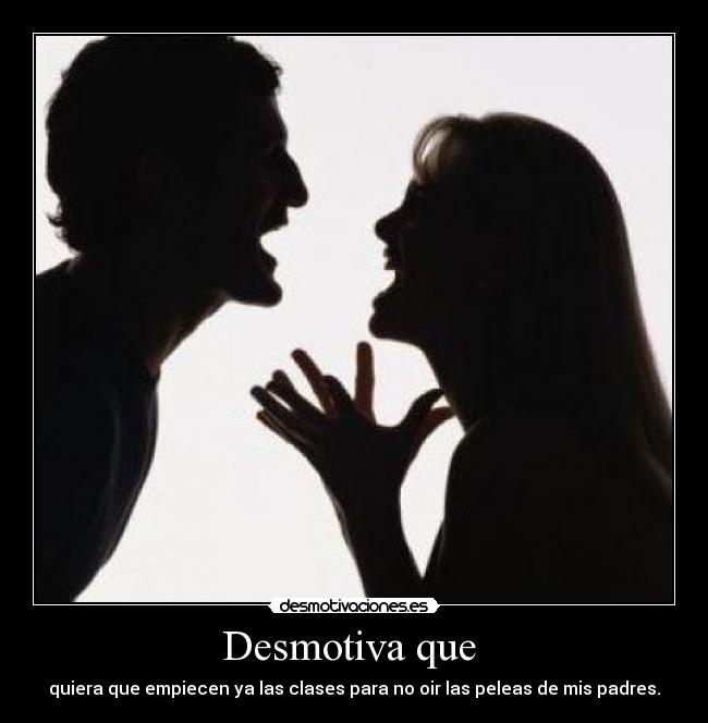 Desmotiva que  - quiera que empiecen ya las clases para no oir las peleas de mis padres.