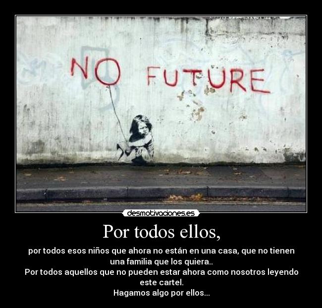 Por todos ellos, - por todos esos niños que ahora no están en una casa, que no tienen
una familia que los quiera..
Por todos aquellos que no pueden estar ahora como nosotros leyendo
este cartel.
Hagamos algo por ellos...