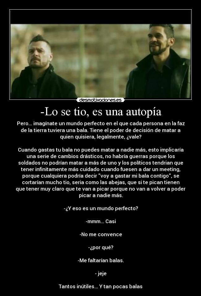 -Lo se tio, es una autopía - Pero... imagínate un mundo perfecto en el que cada persona en la faz
de la tierra tuviera una bala. Tiene el poder de decisión de matar a
quien quisiera, legalmente, ¿vale?
Cuando gastas tu bala no puedes matar a nadie más, esto implicaría
una serie de cambios drásticos, no habría guerras porque los
soldados no podrían matar a más de uno y los políticos tendrian que
tener infinitamente más cuidado cuando fuesen a dar un meeting,
porque cualquiera podría decir voy a gastar mi bala contigo, se
cortarían mucho tio, seria como las abejas, que si te pican tienen
que tener muy claro que te van a picar porque no van a volver a poder
picar a nadie más.
-¿Y eso es un mundo perfecto?
-mmm... Casi
-No me convence
-¿por qué?
-Me faltarían balas.
- jeje
Tantos inútiles... Y tan pocas balas