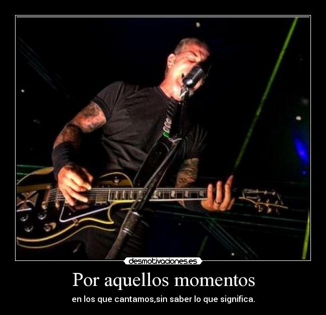 Por aquellos momentos - en los que cantamos,sin saber lo que significa.