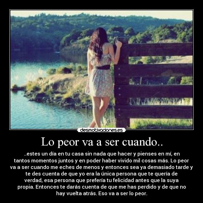 Lo peor va a ser cuando.. - ..estes un día en tu casa sin nada que hacer y pienses en mí, en
tantos momentos juntos y en poder haber vivido mil cosas más. Lo peor
va a ser cuando me eches de menos y entonces sea ya demasiado tarde y
te des cuenta de que yo era la única persona que te quería de
verdad, esa persona que prefería tu felicidad antes que la suya
propia. Entonces te darás cuenta de que me has perdido y de que no
hay vuelta atrás. Eso va a ser lo peor.