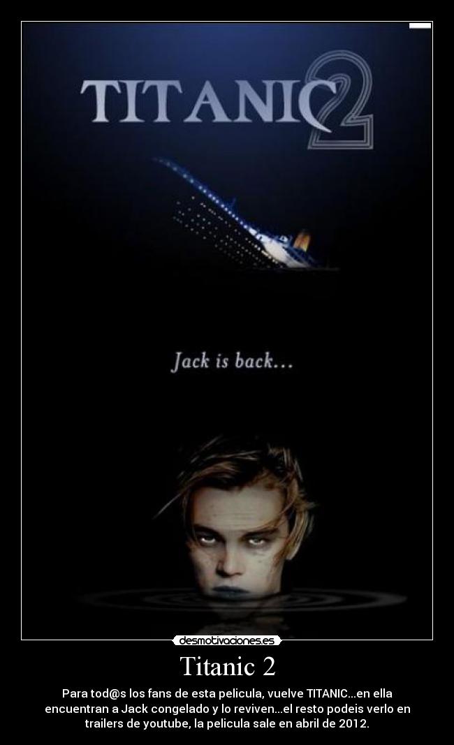 Titanic 2 - Para tod@s los fans de esta pelicula, vuelve TITANIC...en ella
encuentran a Jack congelado y lo reviven...el resto podeis verlo en
trailers de youtube, la pelicula sale en abril de 2012.